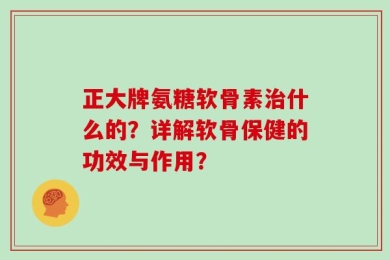 正大牌氨糖软骨素治什么的？详解软骨保健的功效与作用？