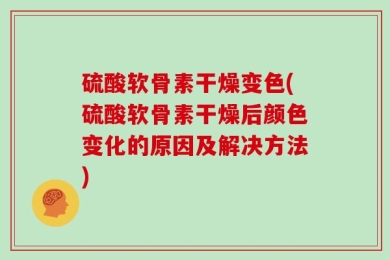 硫酸软骨素干燥变色(硫酸软骨素干燥后颜色变化的原因及解决方法)