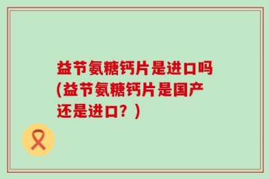 益节氨糖钙片是进口吗(益节氨糖钙片是国产还是进口？)