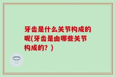 牙齿是什么关节构成的呢(牙齿是由哪些关节构成的？)