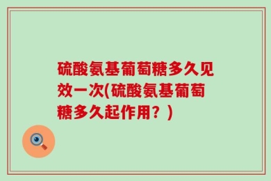 硫酸氨基葡萄糖多久见效一次(硫酸氨基葡萄糖多久起作用？)