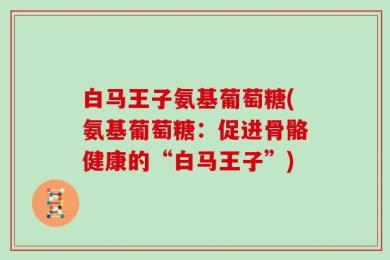 白马王子氨基葡萄糖(氨基葡萄糖：促进骨骼健康的“白马王子”)
