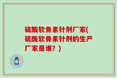 硫酸软骨素针剂厂家(硫酸软骨素针剂的生产厂家是谁？)