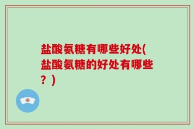 盐酸氨糖有哪些好处(盐酸氨糖的好处有哪些？)