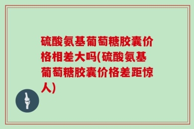 硫酸氨基葡萄糖胶囊价格相差大吗(硫酸氨基葡萄糖胶囊价格差距惊人)