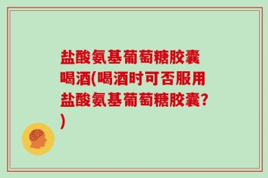 盐酸氨基葡萄糖胶囊 喝酒(喝酒时可否服用盐酸氨基葡萄糖胶囊？)