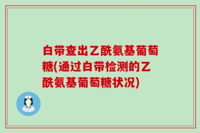 白带查出乙酰氨基葡萄糖(通过白带检测的乙酰氨基葡萄糖状况)