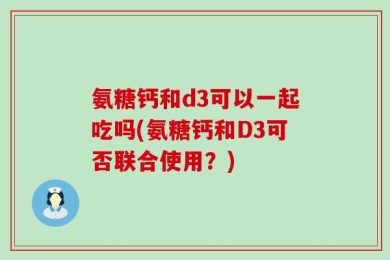 氨糖钙和d3可以一起吃吗(氨糖钙和D3可否联合使用？)