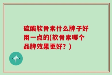 硫酸软骨素什么牌子好用一点的(软骨素哪个品牌效果更好？)