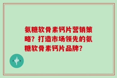 氨糖软骨素钙片营销策略？打造市场领先的氨糖软骨素钙片品牌？