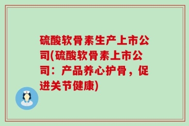 硫酸软骨素生产上市公司(硫酸软骨素上市公司：产品养心护骨，促进关节健康)