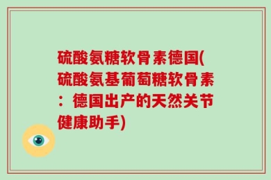 硫酸氨糖软骨素德国(硫酸氨基葡萄糖软骨素：德国出产的天然关节健康助手)