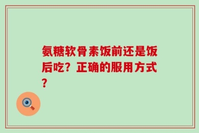氨糖软骨素饭前还是饭后吃？正确的服用方式？
