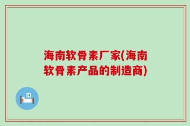海南软骨素厂家(海南软骨素产品的制造商)