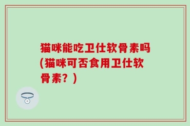 猫咪能吃卫仕软骨素吗(猫咪可否食用卫仕软骨素？)
