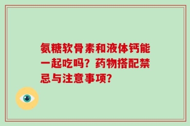 氨糖软骨素和液体钙能一起吃吗？药物搭配禁忌与注意事项？
