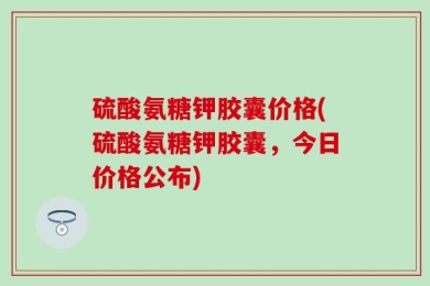 硫酸氨糖钾胶囊价格(硫酸氨糖钾胶囊，今日价格公布)