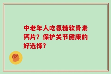 中老年人吃氨糖软骨素钙片？保护关节健康的好选择？