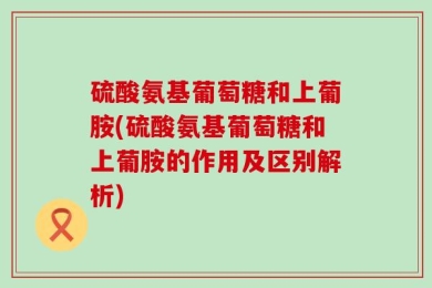硫酸氨基葡萄糖和上葡胺(硫酸氨基葡萄糖和上葡胺的作用及区别解析)