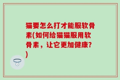 猫要怎么打才能服软骨素(如何给猫猫服用软骨素，让它更加健康？)