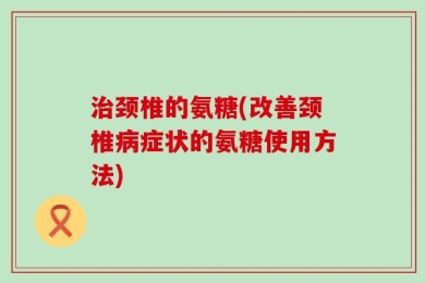 治颈椎的氨糖(改善颈椎病症状的氨糖使用方法)