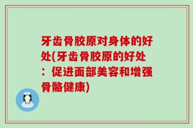 牙齿骨胶原对身体的好处(牙齿骨胶原的好处：促进面部美容和增强骨骼健康)