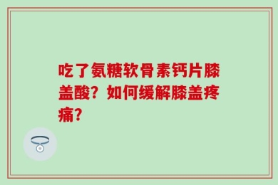 吃了氨糖软骨素钙片膝盖酸？如何缓解膝盖疼痛？