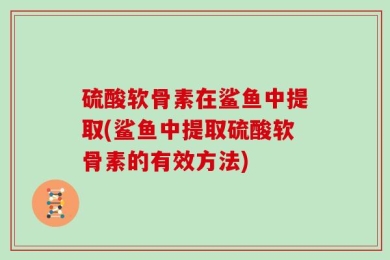 硫酸软骨素在鲨鱼中提取(鲨鱼中提取硫酸软骨素的有效方法)