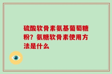 硫酸软骨素氨基葡萄糖粉？氨糖软骨素使用方法是什么