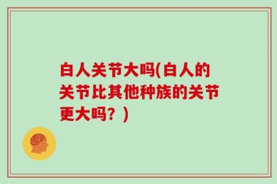 白人关节大吗(白人的关节比其他种族的关节更大吗？)
