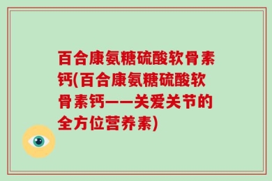 百合康氨糖硫酸软骨素钙(百合康氨糖硫酸软骨素钙——关爱关节的全方位营养素)