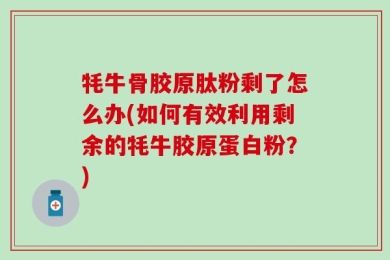 牦牛骨胶原肽粉剩了怎么办(如何有效利用剩余的牦牛胶原蛋白粉？)