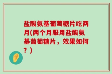 盐酸氨基葡萄糖片吃两月(两个月服用盐酸氨基葡萄糖片，效果如何？)