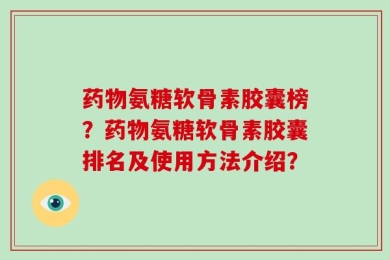 药物氨糖软骨素胶囊榜？药物氨糖软骨素胶囊排名及使用方法介绍？