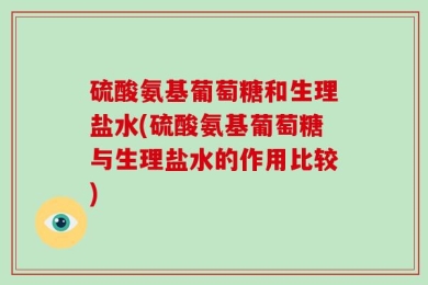 硫酸氨基葡萄糖和生理盐水(硫酸氨基葡萄糖与生理盐水的作用比较)