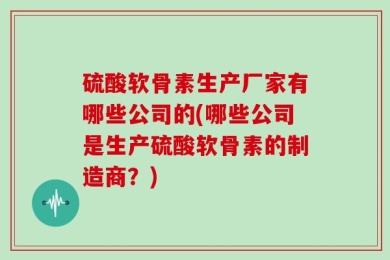 硫酸软骨素生产厂家有哪些公司的(哪些公司是生产硫酸软骨素的制造商？)
