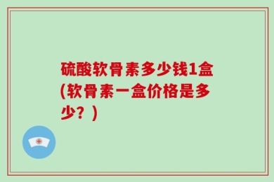 硫酸软骨素多少钱1盒(软骨素一盒价格是多少？)