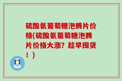 硫酸氨葡萄糖泡腾片价格(硫酸氨葡萄糖泡腾片价格大涨？趁早囤货！)