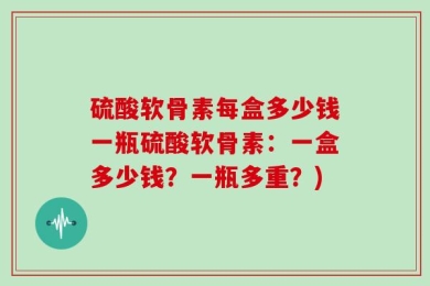 硫酸软骨素每盒多少钱一瓶硫酸软骨素：一盒多少钱？一瓶多重？)