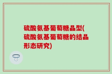 硫酸氨基葡萄糖晶型(硫酸氨基葡萄糖的结晶形态研究)