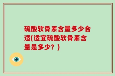 硫酸软骨素含量多少合适(适宜硫酸软骨素含量是多少？)