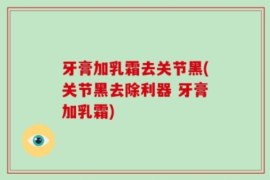 牙膏加乳霜去关节黑(关节黑去除利器 牙膏加乳霜)