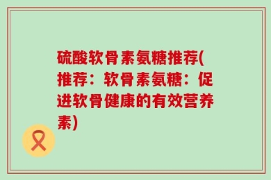 硫酸软骨素氨糖推荐(推荐：软骨素氨糖：促进软骨健康的有效营养素)