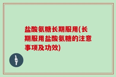 盐酸氨糖长期服用(长期服用盐酸氨糖的注意事项及功效)