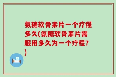 氨糖软骨素片一个疗程多久(氨糖软骨素片需服用多久为一个疗程？)