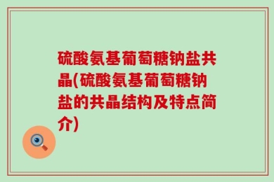 硫酸氨基葡萄糖钠盐共晶(硫酸氨基葡萄糖钠盐的共晶结构及特点简介)