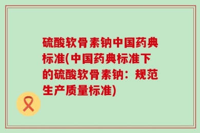硫酸软骨素钠中国药典标准(中国药典标准下的硫酸软骨素钠：规范生产质量标准)