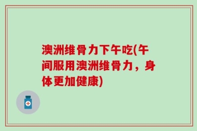 澳洲维骨力下午吃(午间服用澳洲维骨力，身体更加健康)
