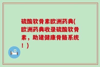 硫酸软骨素欧洲药典(欧洲药典收录硫酸软骨素，助建健康骨骼系统！)