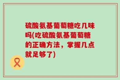 硫酸氨基葡萄糖吃几味吗(吃硫酸氨基葡萄糖的正确方法，掌握几点就足够了)
